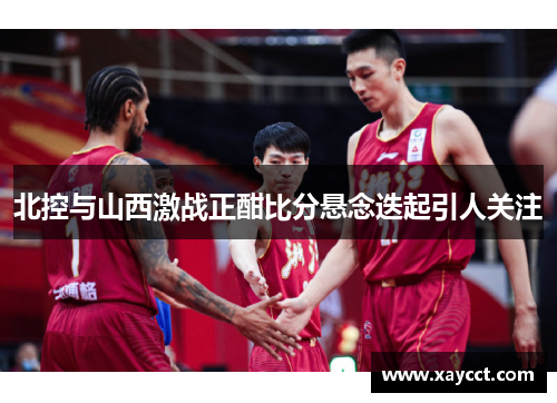 北控与山西激战正酣比分悬念迭起引人关注