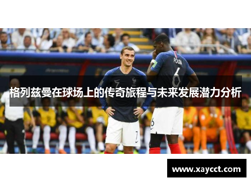 格列兹曼在球场上的传奇旅程与未来发展潜力分析